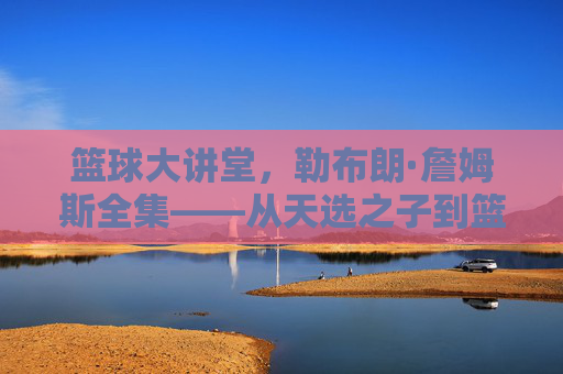篮球大讲堂,勒布朗·詹姆斯全集——从天选之子到篮球之王的史诗征程,勒布朗·詹姆斯,从天选之子到篮球之王的史诗征程