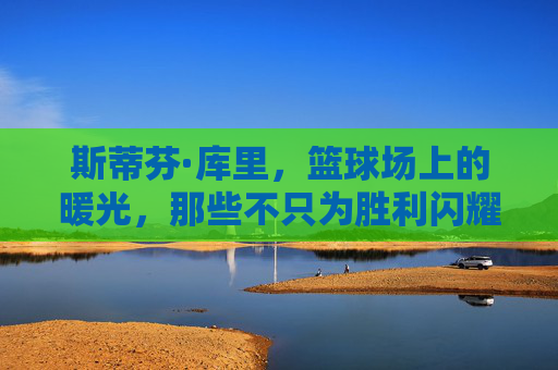 斯蒂芬·库里，篮球场上的暖光，那些不只为胜利闪耀的暖心时刻，库里，篮球场暖光，不只为胜利的暖心时刻