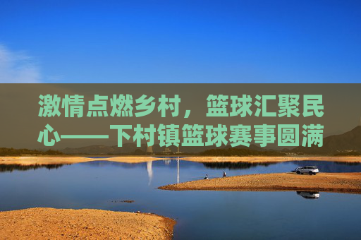 激情点燃乡村,篮球汇聚民心——下村镇篮球赛事圆满落幕,乡村篮球聚民心,激情赛事圆满落幕