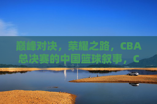 巅峰对决,荣耀之路,CBA总决赛的中国篮球叙事,CBA总决赛,巅峰对决与中国篮球的荣耀叙事