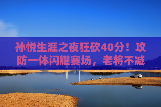 孙悦生涯之夜狂砍40分!攻防一体闪耀赛场,老将不减当年勇,孙悦生涯之夜狂砍40分!攻防一体老将不减当年勇