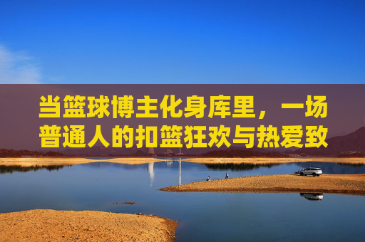 当篮球博主化身库里，一场普通人的扣篮狂欢与热爱致敬，篮球博主化身库里，普通人扣篮狂欢致敬热爱