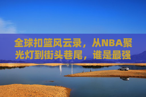 全球扣篮风云录,从NBA聚光灯到街头巷尾,谁是最强空中霸王?全球扣篮风云录,NBA到街头,谁是最强空中霸王?