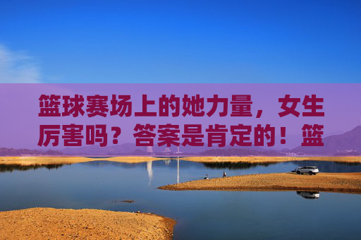 篮球赛场上的她力量，女生厉害吗？答案是肯定的！篮球赛场她力量，女生厉害！