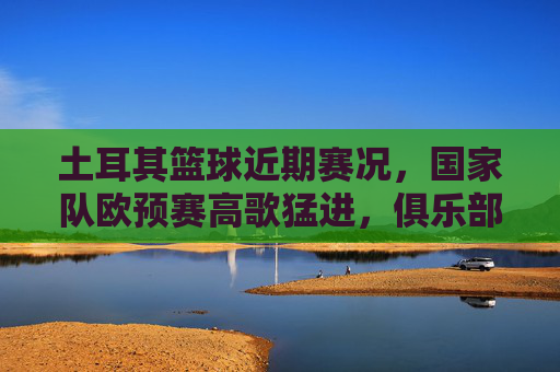 土耳其篮球近期赛况,国家队欧预赛高歌猛进,俱乐部德比战点燃激情,土耳其篮球,欧预赛高歌猛进,德比战点燃激情
