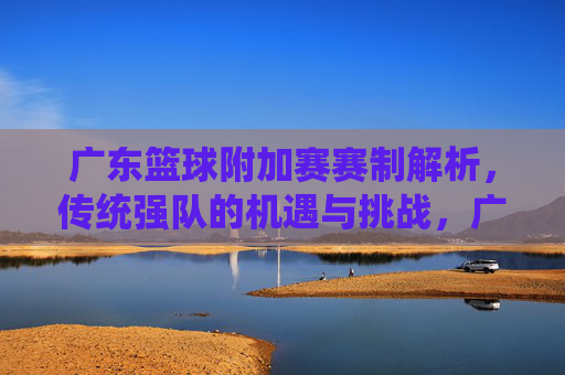 广东篮球附加赛赛制解析,传统强队的机遇与挑战,广东篮球附加赛赛制解析,传统强队的机遇与挑战
