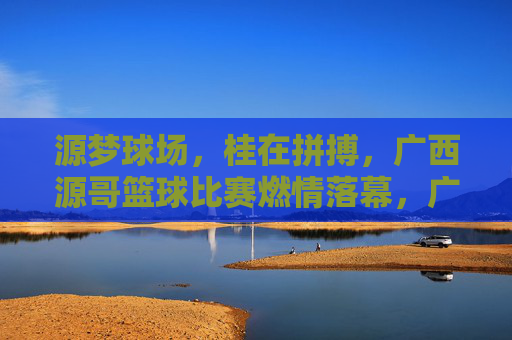 源梦球场，桂在拼搏，广西源哥篮球比赛燃情落幕，广西源哥篮球赛燃情落幕，源梦球场拼搏铸梦