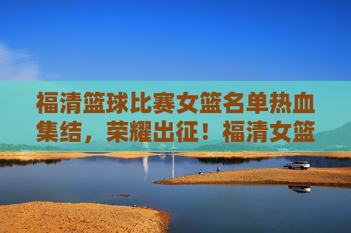 福清篮球比赛女篮名单热血集结，荣耀出征！福清女篮热血集结荣耀出征！