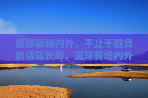 篮球赛场内外,不止于胜负的话题长廊,篮球赛场内外,不止胜负的话题长廊
