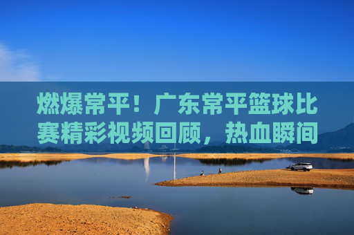 燃爆常平！广东常平篮球比赛精彩视频回顾，热血瞬间定格青春，燃爆常平！广东常平篮球比赛热血瞬间定格青春