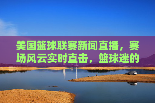 美国篮球联赛新闻直播,赛场风云实时直击,篮球迷的指尖盛宴,指尖直击!美国篮球联赛直播盛宴