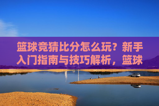 篮球竞猜比分怎么玩?新手入门指南与技巧解析,篮球竞猜比分新手入门指南与技巧解析