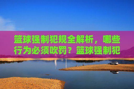 篮球强制犯规全解析,哪些行为必须吹罚?篮球强制犯规全解析,哪些行为必须吹罚?