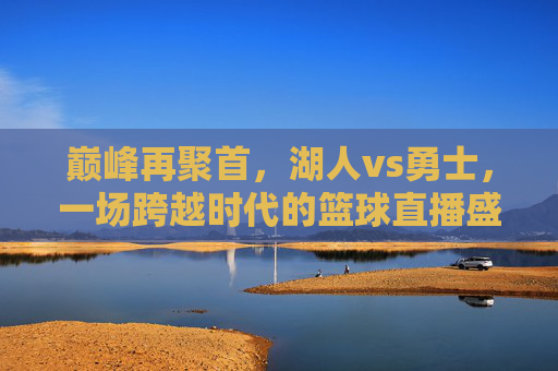 巅峰再聚首,湖人vs勇士,一场跨越时代的篮球直播盛宴,巅峰再聚首,湖人vs勇士,跨越时代的篮球盛宴
