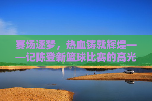 赛场逐梦，热血铸就辉煌——记陈登新篮球比赛的高光时刻，赛场逐梦热血铸辉煌——陈登新篮球高光时刻