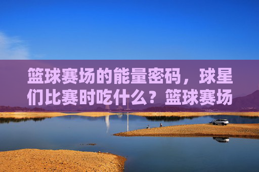 篮球赛场的能量密码,球星们比赛时吃什么?篮球赛场的能量密码,球星比赛时吃什么?