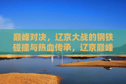 巅峰对决，辽京大战的钢铁碰撞与热血传承，辽京巅峰对决，钢铁碰撞中的热血传承