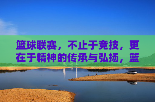 篮球联赛，不止于竞技，更在于精神的传承与弘扬，篮球联赛，不止竞技，更在精神传承与弘扬
