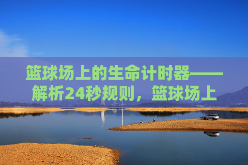 篮球场上的生命计时器——解析24秒规则,篮球场上的生命计时器——解析24秒规则