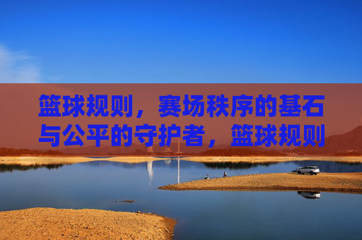 篮球规则，赛场秩序的基石与公平的守护者，篮球规则，赛场秩序的基石与公平的守护者