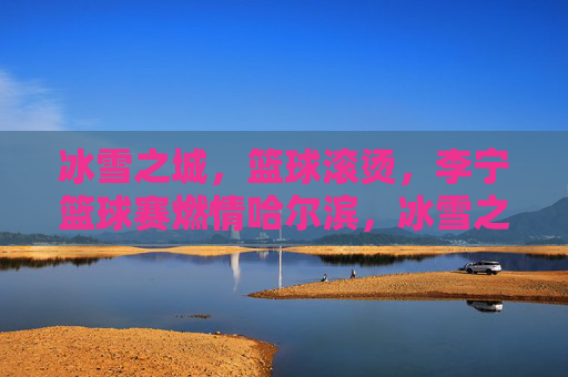 冰雪之城，篮球滚烫，李宁篮球赛燃情哈尔滨，冰雪之城，李宁篮球赛燃情滚烫
