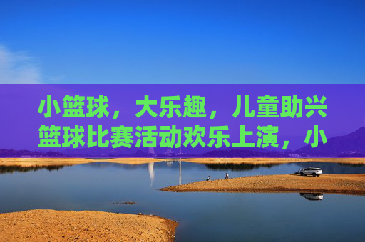 小篮球,大乐趣,儿童助兴篮球比赛活动欢乐上演,小篮球大乐趣,儿童欢乐篮球赛