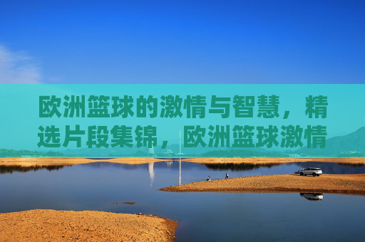 欧洲篮球的激情与智慧,精选片段集锦,欧洲篮球激情与智慧集锦