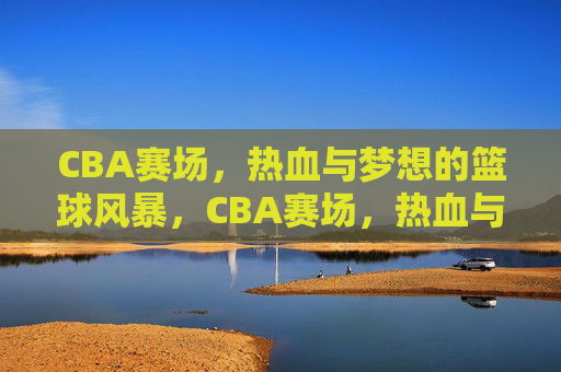 CBA赛场，热血与梦想的篮球风暴，CBA赛场，热血与梦想的篮球风暴