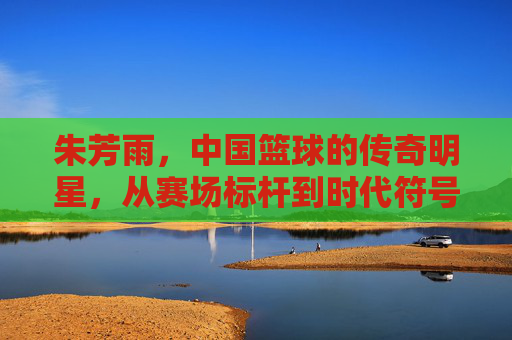 朱芳雨,中国篮球的传奇明星,从赛场标杆到时代符号,朱芳雨,从赛场标杆到时代符号的中国篮球传奇