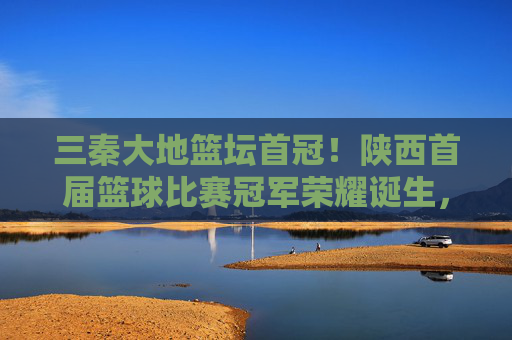 三秦大地篮坛首冠!陕西首届篮球比赛冠军荣耀诞生,三秦大地篮坛首冠!陕西首届篮球比赛冠军荣耀诞生