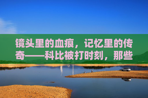 镜头里的血痕，记忆里的传奇——科比被打时刻，那些藏在伤痛里的热血与遗憾，镜头血痕，热血传奇，科比被打时刻
