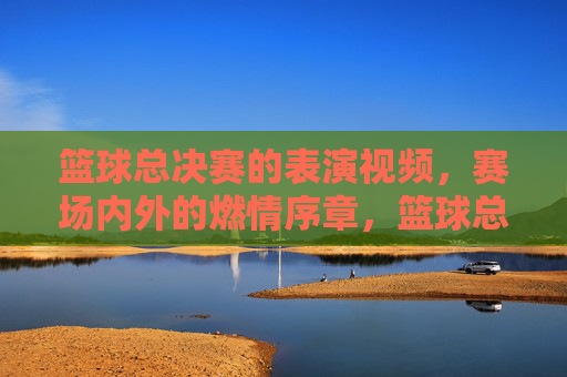 篮球总决赛的表演视频,赛场内外的燃情序章,篮球总决赛燃情序章,赛场内外的热血开场