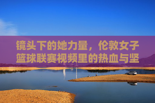 镜头下的她力量，伦敦女子篮球联赛视频里的热血与坚持，镜头下的她力量，伦敦女子篮球联赛的热血与坚持