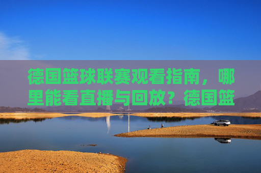 德国篮球联赛观看指南,哪里能看直播与回放?德国篮球联赛观看指南,直播与回放观看渠道