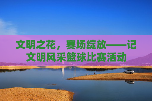 文明之花,赛场绽放——记文明风采篮球比赛活动
