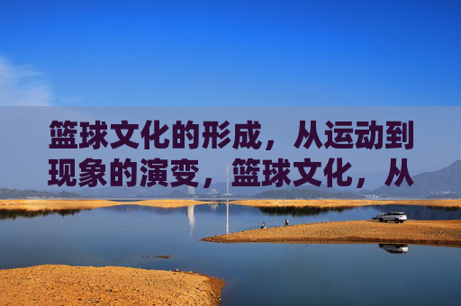篮球文化的形成,从运动到现象的演变,篮球文化,从运动到现象的演变