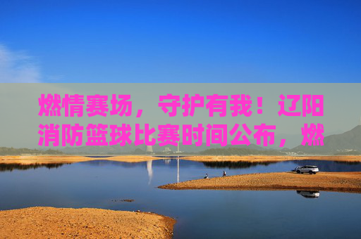燃情赛场，守护有我！辽阳消防篮球比赛时间公布，燃情赛场！辽阳消防篮球比赛时间公布