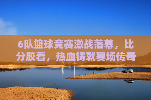 6队篮球竞赛激战落幕,比分胶着,热血铸就赛场传奇,六队篮球赛激战落幕,胶着热血铸就传奇
