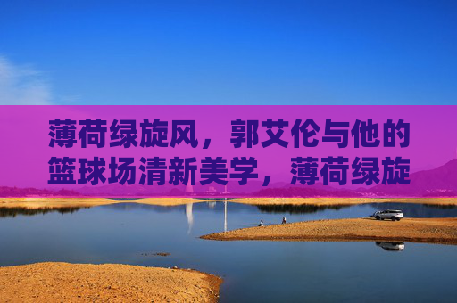 薄荷绿旋风,郭艾伦与他的篮球场清新美学,薄荷绿旋风,郭艾伦的篮球场清新美学