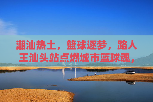 潮汕热土,篮球逐梦,路人王汕头站点燃城市篮球魂,潮汕热土,路人王汕头站燃篮球魂