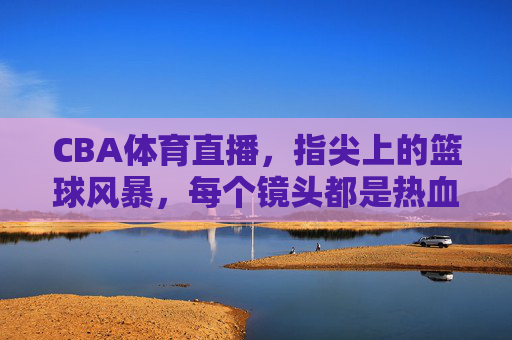 CBA体育直播，指尖上的篮球风暴，每个镜头都是热血沸腾的赛场，指尖上的CBA热血风暴