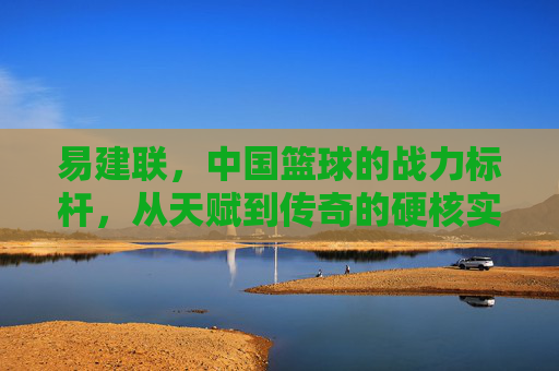 易建联,中国篮球的战力标杆,从天赋到传奇的硬核实力解析,易建联,中国篮球战力标杆,从天赋到传奇的硬核实力