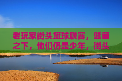老玩家街头篮球联赛，篮筐之下，他们仍是少年，街头篮球老玩家，篮筐之下，仍是少年