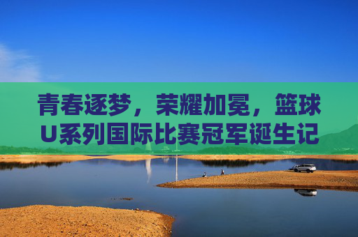 青春逐梦，荣耀加冕，篮球U系列国际比赛冠军诞生记，青春逐梦荣耀加冕，U系列国际篮球冠军诞生