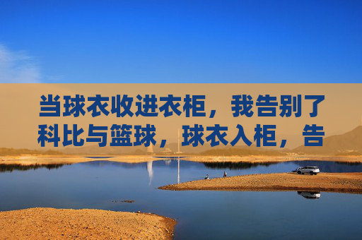 当球衣收进衣柜，我告别了科比与篮球，球衣入柜，告别科比与篮球