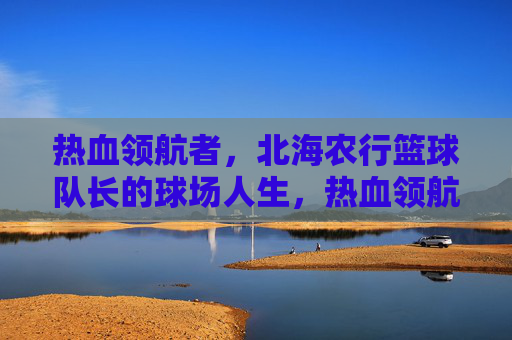 热血领航者,北海农行篮球队长的球场人生,热血领航者,北海农行篮球队长的球场人生