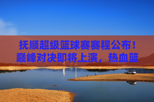 抚顺超级篮球赛赛程公布!巅峰对决即将上演,热血篮球燃爆全城,抚顺超级篮球赛赛程公布 巅峰对决燃爆全城