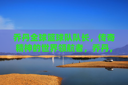 乔丹全球篮球队队长,传奇精神的世界领航者,乔丹,全球篮球队队长,传奇精神的世界领航者