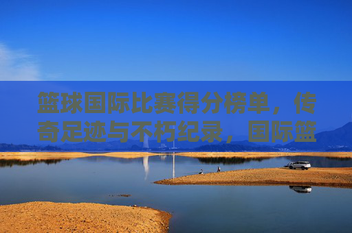 篮球国际比赛得分榜单,传奇足迹与不朽纪录,国际篮球得分榜,传奇足迹与不朽纪录