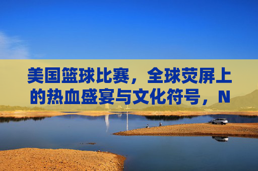 美国篮球比赛，全球荧屏上的热血盛宴与文化符号，NBA，全球荧屏上的篮球盛宴与文化符号